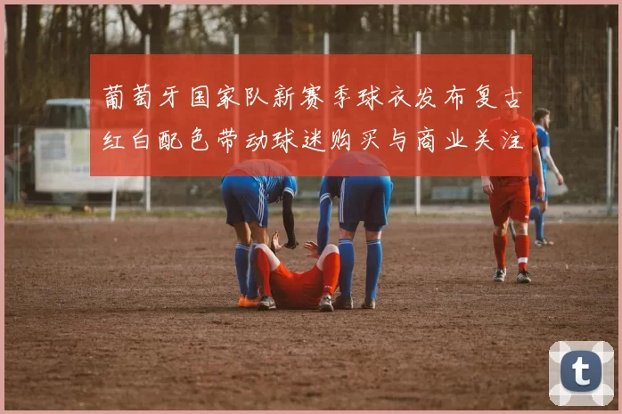 葡萄牙国家队新赛季球衣发布复古红白配色带动球迷购买与商业关注