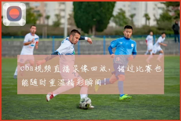 cba视频直播录像回放,错过比赛也能随时重温精彩瞬间!