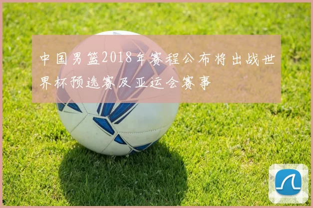 中国男篮2018年赛程公布将出战世界杯预选赛及亚运会赛事