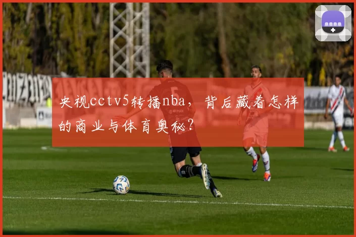 央视cctv5转播nba，背后藏着怎样的商业与体育奥秘？