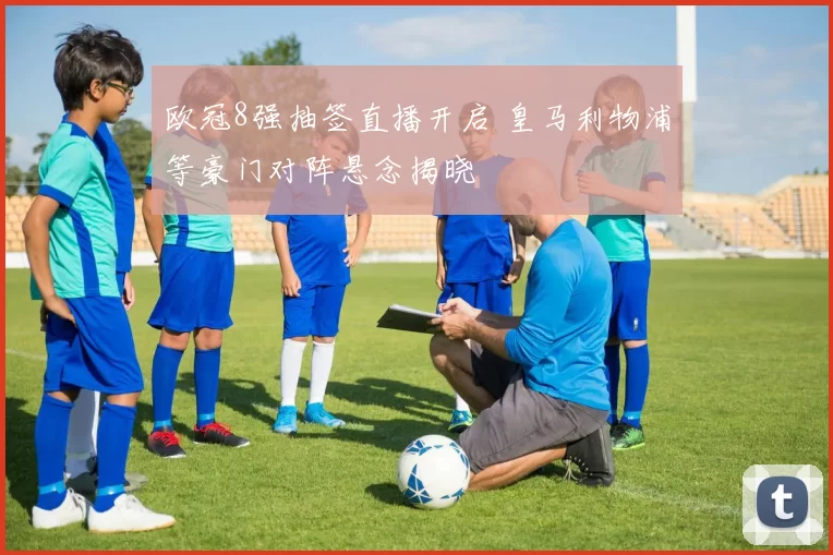 欧冠8强抽签直播开启 皇马利物浦等豪门对阵悬念揭晓