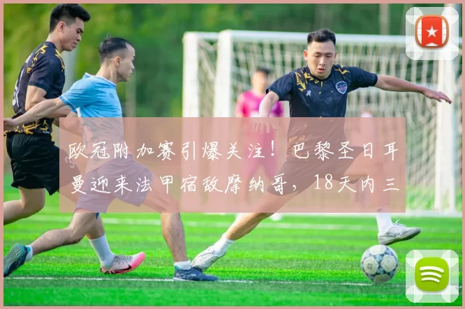 欧冠附加赛引爆关注！巴黎圣日耳曼迎来法甲宿敌摩纳哥，18天内三度较量_本菲卡_拜仁慕尼黑_巴塞罗那