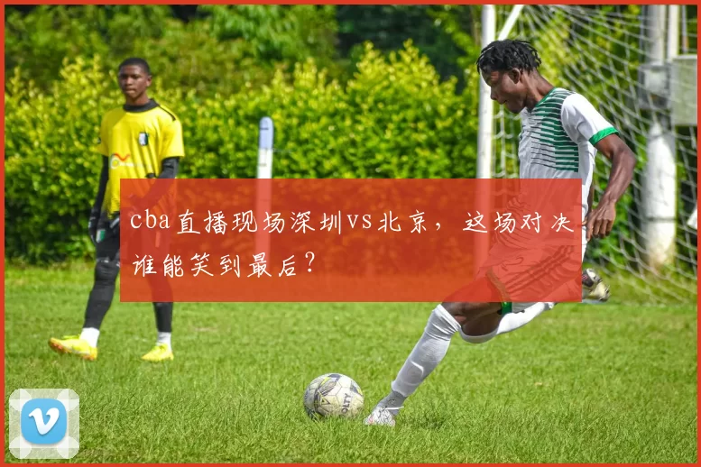 cba直播现场深圳vs北京,这场对决谁能笑到最后?