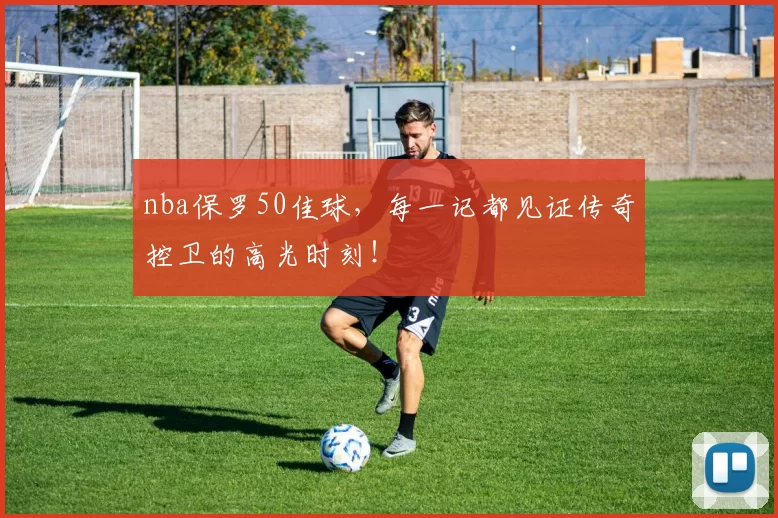 nba保罗50佳球，每一记都见证传奇控卫的高光时刻！