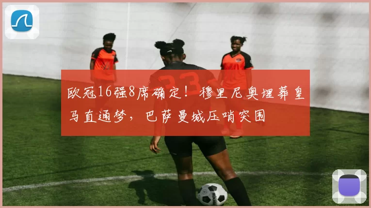 欧冠16强8席确定！穆里尼奥埋葬皇马直通梦，巴萨曼城压哨突围