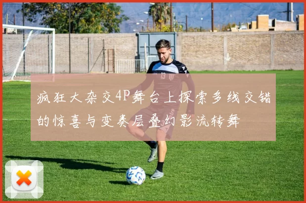 疯狂大杂交4P舞台上探索多线交错的惊喜与变奏层叠幻影流转舞