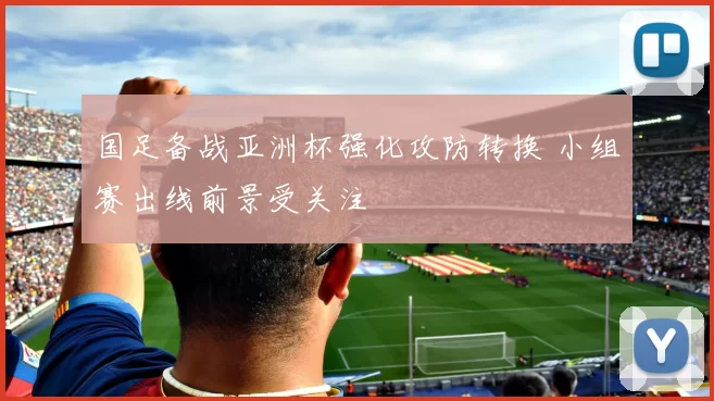 国足备战亚洲杯强化攻防转换 小组赛出线前景受关注