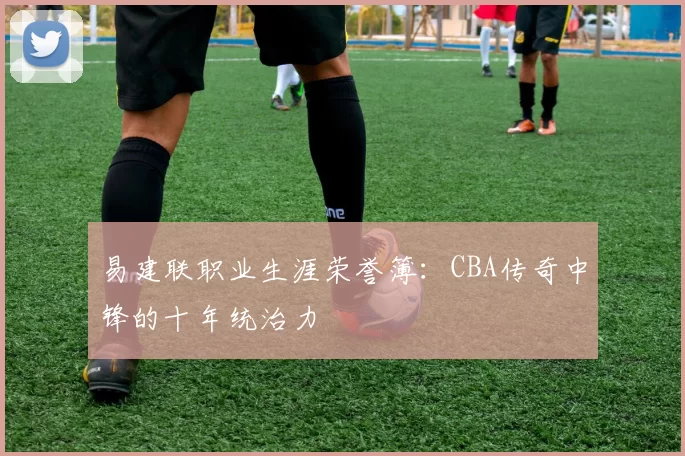 易建联职业生涯荣誉簿：CBA传奇中锋的十年统治力