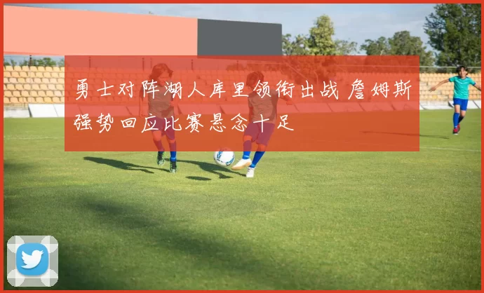 勇士对阵湖人库里领衔出战 詹姆斯强势回应比赛悬念十足