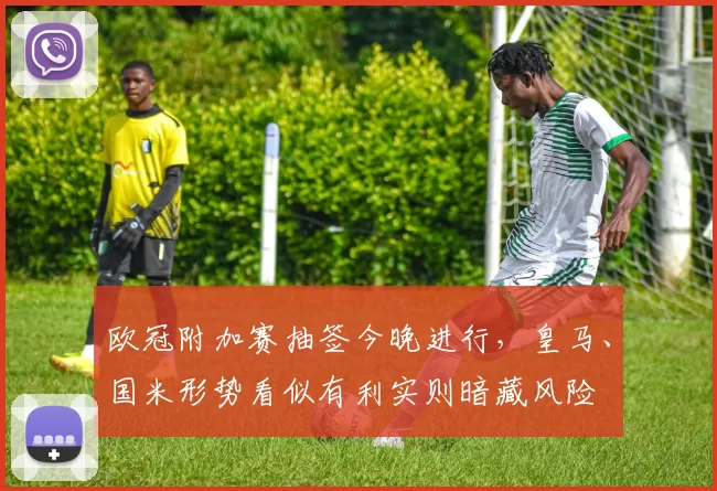 欧冠附加赛抽签今晚进行，皇马、国米形势看似有利实则暗藏风险