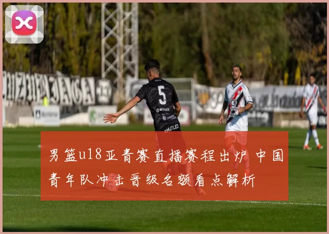 男篮u18亚青赛直播赛程出炉 中国青年队冲击晋级名额看点解析