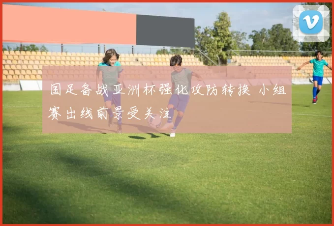 国足备战亚洲杯强化攻防转换 小组赛出线前景受关注