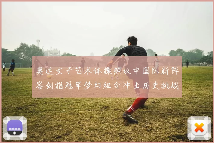 奥运女子艺术体操热议中国队新阵容剑指冠军梦幻组合冲击历史挑战