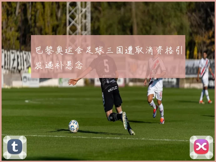 巴黎奥运会足球三国遭取消资格引发递补悬念