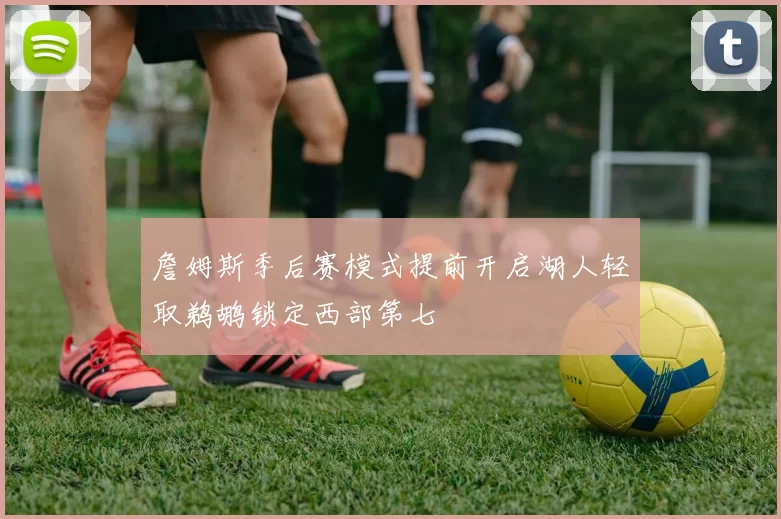 詹姆斯季后赛模式提前开启湖人轻取鹈鹕锁定西部第七