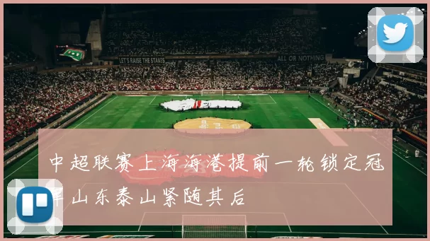 中超联赛上海海港提前一轮锁定冠军山东泰山紧随其后