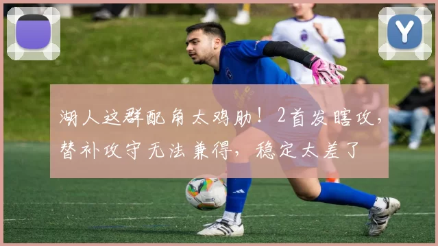 湖人这群配角太鸡肋！2首发瞎攻，替补攻守无法兼得，稳定太差了