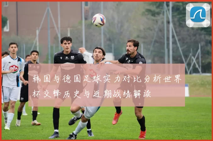 韩国与德国足球实力对比分析世界杯交锋历史与近期战绩解读