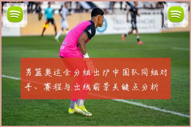男篮奥运会分组出炉中国队同组对手、赛程与出线前景关键点分析