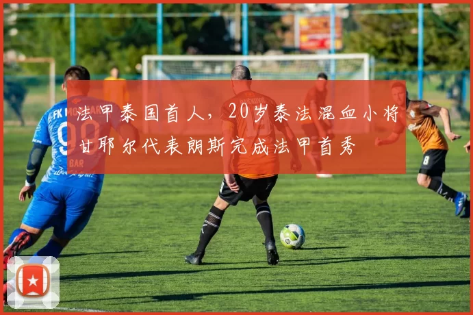 法甲泰国首人，20岁泰法混血小将甘耶尔代表朗斯完成法甲首秀