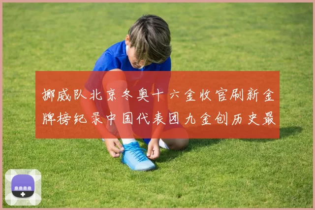 挪威队北京冬奥十六金收官刷新金牌榜纪录中国代表团九金创历史最佳战绩