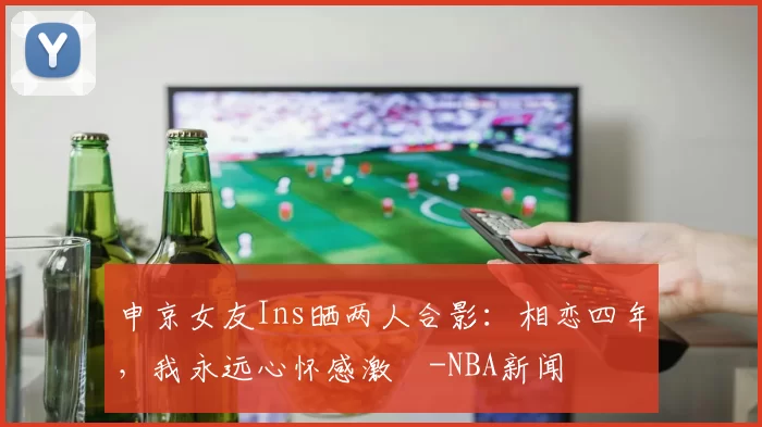 申京女友Ins晒两人合影：相恋四年，我永远心怀感激️-NBA新闻