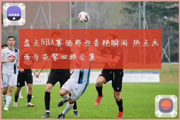 盘点NBA赛场那些香艳瞬间 热点画面与花絮回顾合集