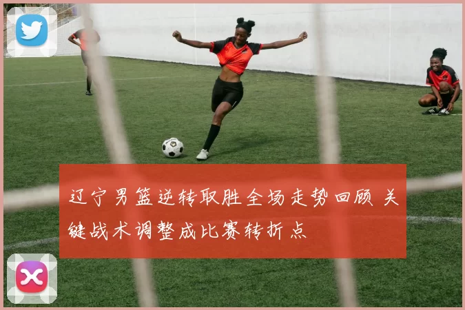 辽宁男篮逆转取胜全场走势回顾 关键战术调整成比赛转折点