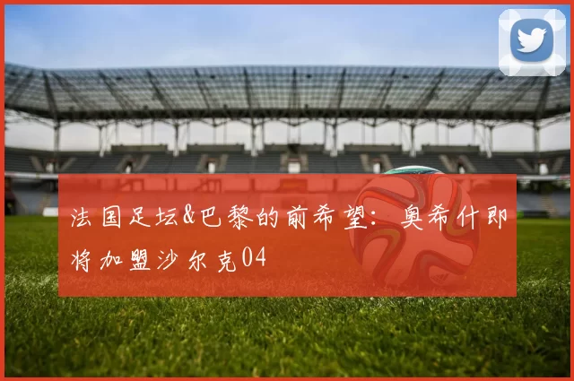 法国足坛&巴黎的前希望：奥希什即将加盟沙尔克04