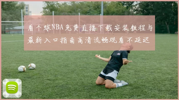看个球NBA免费直播下载安装教程与最新入口指南高清流畅观看不延迟