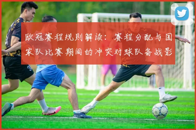 欧冠赛程规则解读：赛程分配与国家队比赛期间的冲突对球队备战影响
