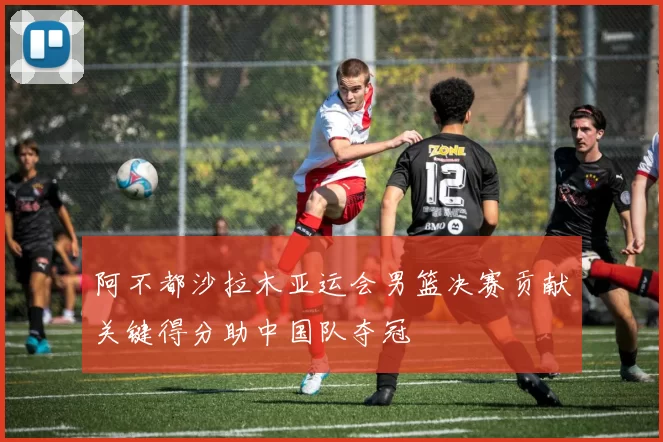 阿不都沙拉木亚运会男篮决赛贡献关键得分助中国队夺冠