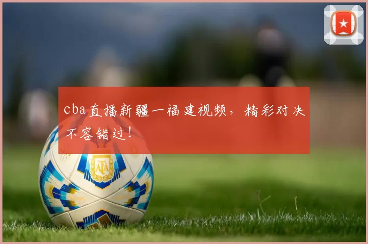cba直播新疆一福建视频，精彩对决不容错过！