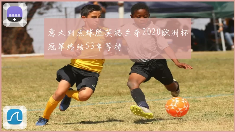 意大利点球胜英格兰夺2020欧洲杯冠军终结53年等待
