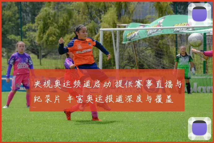 央视奥运频道启动 提供赛事直播与纪录片 丰富奥运报道深度与覆盖