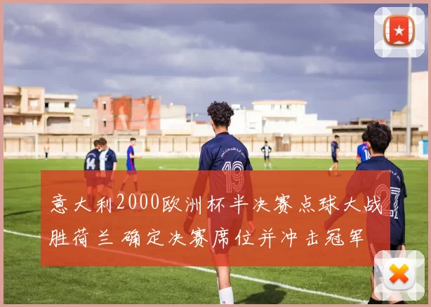 意大利2000欧洲杯半决赛点球大战胜荷兰 确定决赛席位并冲击冠军