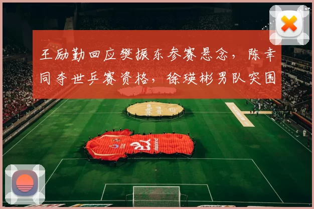 王励勤回应樊振东参赛悬念，陈幸同夺世乒赛资格，徐瑛彬男队突围！