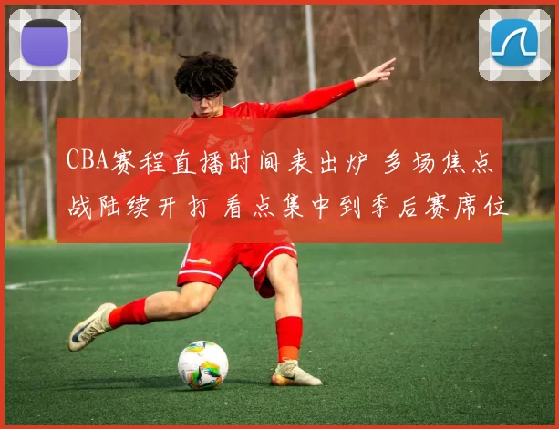 CBA赛程直播时间表出炉 多场焦点战陆续开打 看点集中到季后赛席位争夺