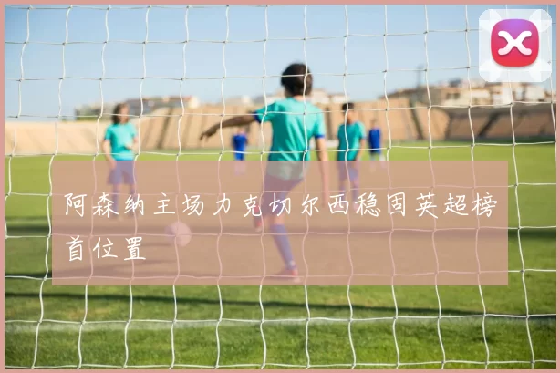 阿森纳主场力克切尔西稳固英超榜首位置