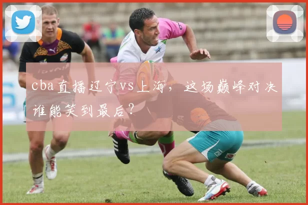 cba直播辽宁vs上海，这场巅峰对决谁能笑到最后？