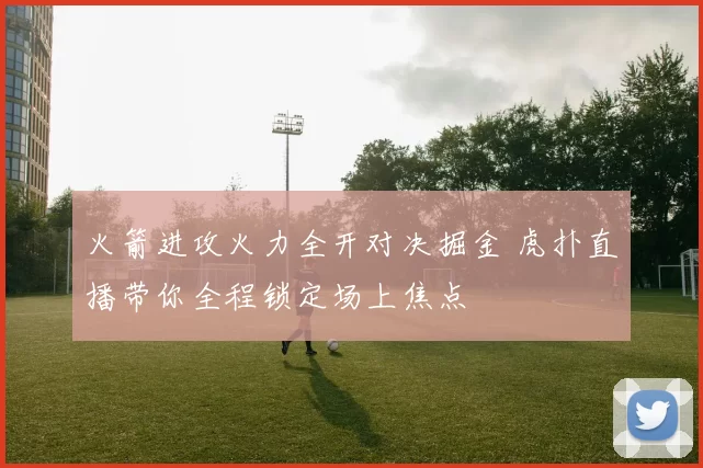 火箭进攻火力全开对决掘金 虎扑直播带你全程锁定场上焦点