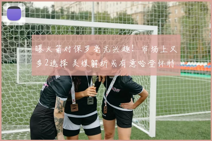 曝火箭对保罗毫无兴趣！市场上又多2选择 美媒解析或有意哈登怀特