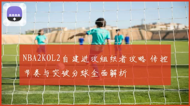 NBA2KOL2自建进攻组织者攻略 传控节奏与突破分球全面解析