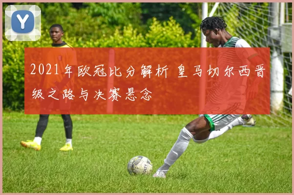 2021年欧冠比分解析 皇马切尔西晋级之路与决赛悬念