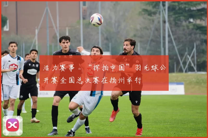 活力赛事 _ “挥拍中国”羽毛球公开赛全国总决赛在扬州举行