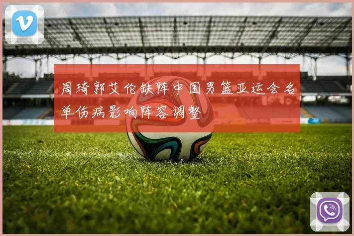 周琦郭艾伦缺阵中国男篮亚运会名单伤病影响阵容调整