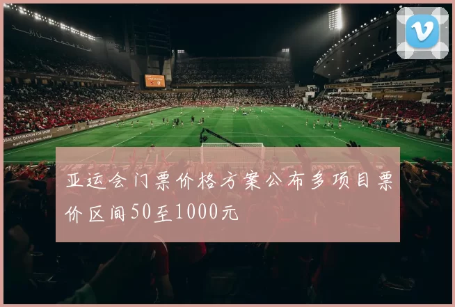 亚运会门票价格方案公布多项目票价区间50至1000元