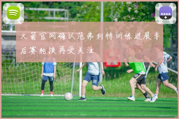 火箭官网确认范弗利特训练进展季后赛轮换再受关注