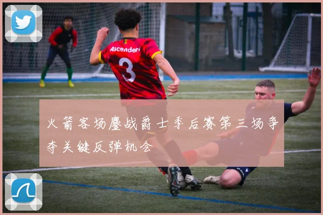 火箭客场鏖战爵士季后赛第三场争夺关键反弹机会