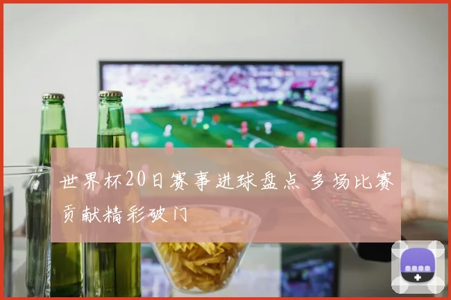 世界杯20日赛事进球盘点 多场比赛贡献精彩破门